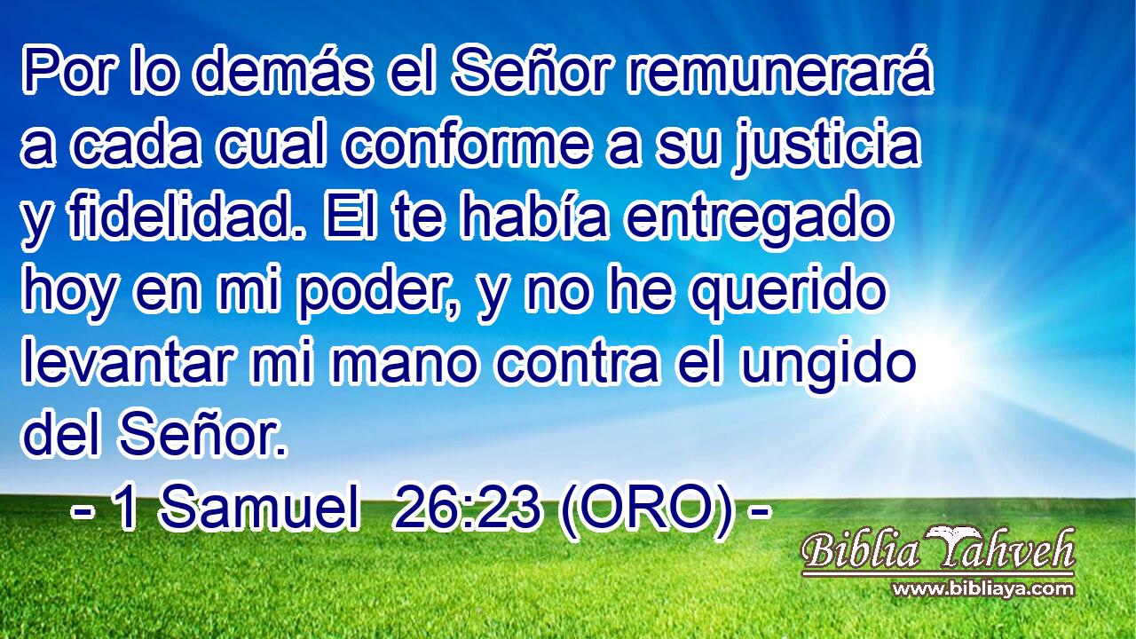  Por lo demás el Señor remunerará a cada cual conforme a su justicia y fidelidad. El te había entregado hoy en mi poder, y no he querido levantar mi mano contra el ungido del Señor. 