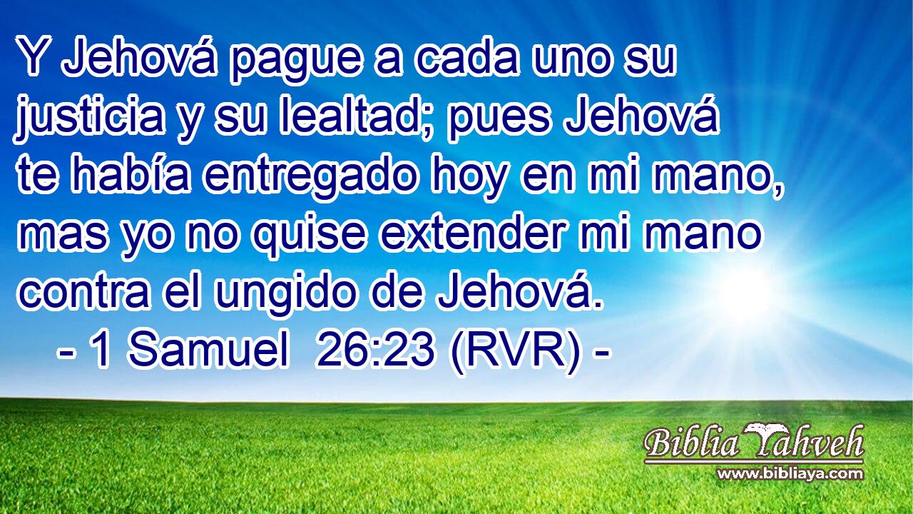Y Jehová pague a cada uno su justicia y su lealtad; pues Jehová te había entregado hoy en mi mano, mas yo no quise extender mi mano contra el ungido de Jehová.