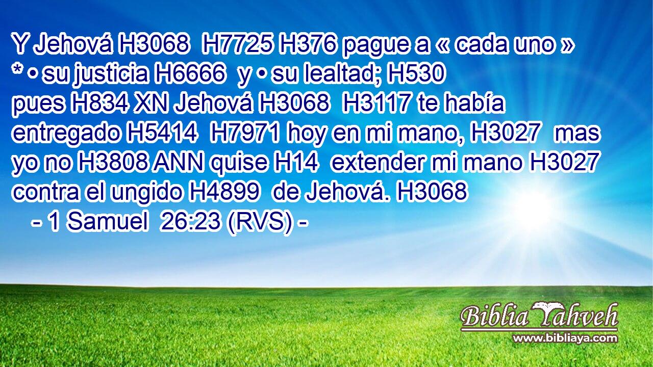 Y Jehová H3068  H7725 H376 pague a « cada uno » * • su justicia H6666  y • su lealtad; H530  pues H834 XN Jehová H3068  H3117 te había entregado H5414  H7971 hoy en mi mano, H3027  mas yo no H3808 ANN quise H14  extender mi mano H3027  contra el ungido H4899  de Jehová. H3068  