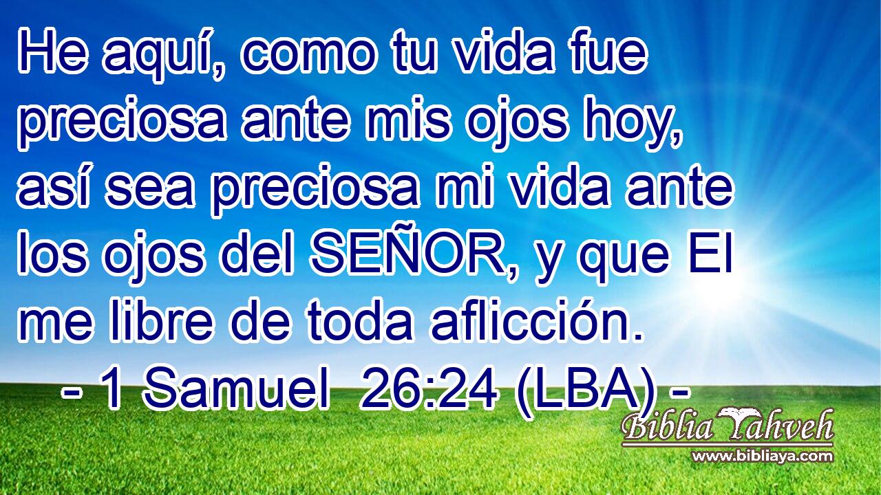 He aquí, como tu vida fue preciosa ante mis ojos hoy, así sea preciosa mi vida ante los ojos del SEÑOR, y que El me libre de toda aflicción.