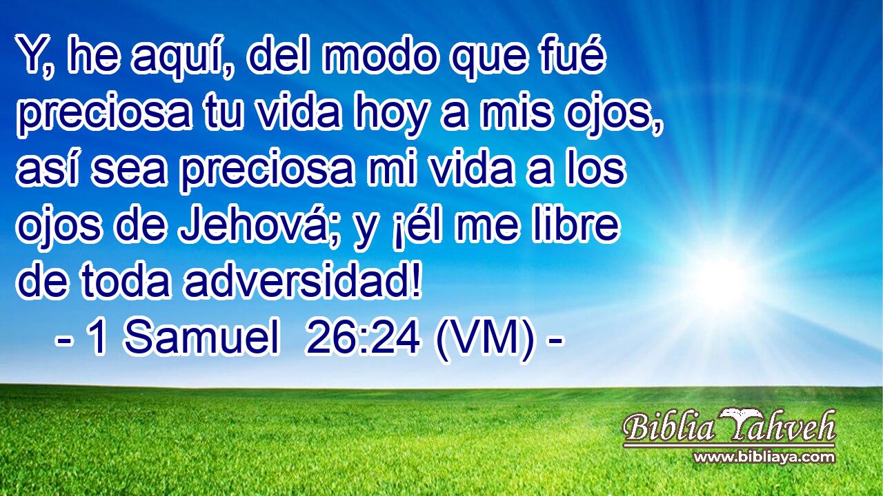  Y, he aquí, del modo que fué preciosa tu vida hoy a mis ojos, así sea preciosa mi vida a los ojos de Jehová; y ¡él me libre de toda adversidad! 