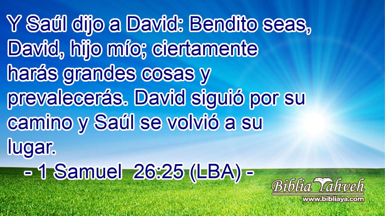 Y Saúl dijo a David: Bendito seas, David, hijo mío; ciertamente harás grandes cosas y prevalecerás. David siguió por su camino y Saúl se volvió a su lugar.