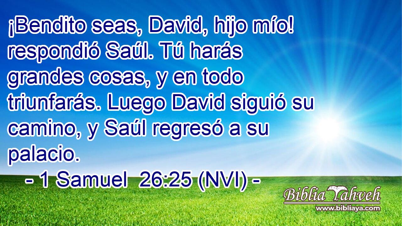  ¡Bendito seas, David, hijo mío! respondió Saúl. Tú harás grandes cosas, y en todo triunfarás. Luego David siguió su camino, y Saúl regresó a su palacio. 
