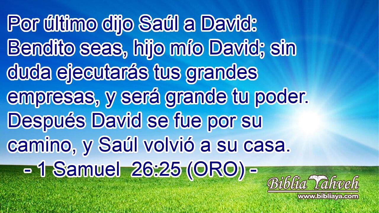  Por último dijo Saúl a David: Bendito seas, hijo mío David; sin duda ejecutarás tus grandes empresas, y será grande tu poder. Después David se fue por su camino, y Saúl volvió a su casa. 