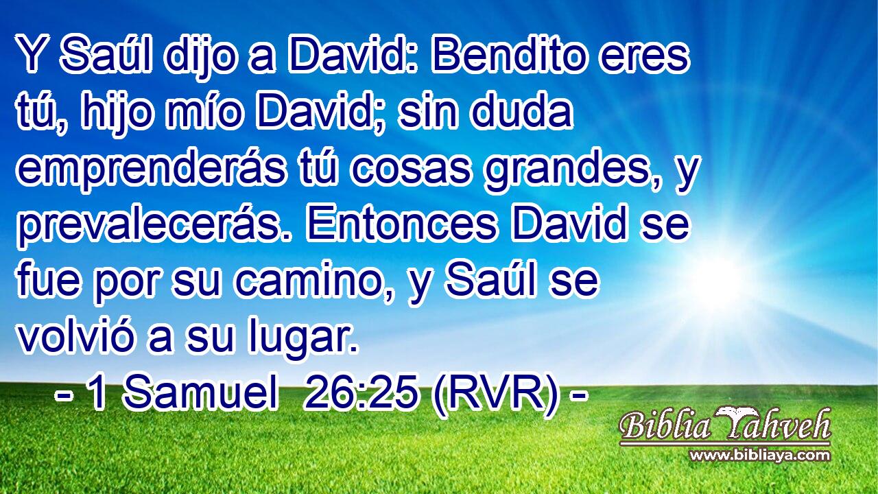 Y Saúl dijo a David: Bendito eres tú, hijo mío David; sin duda emprenderás tú cosas grandes, y prevalecerás. Entonces David se fue por su camino, y Saúl se volvió a su lugar.