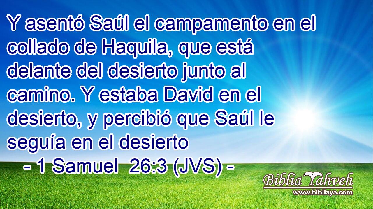 Y asentó Saúl el campamento en el collado de Haquila, que está delante del desierto junto al camino. Y estaba David en el desierto, y percibió que Saúl le seguía en el desierto
