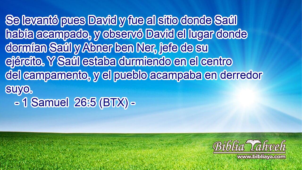 Se levantó pues David y fue al sitio donde Saúl había acampado, y observó David el lugar donde dormían Saúl y Abner ben Ner, jefe de su ejército. Y Saúl estaba durmiendo en el centro del campamento, y el pueblo acampaba en derredor suyo.