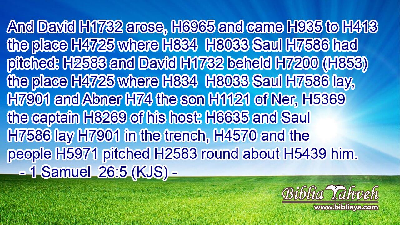 And David H1732 arose, H6965 and came H935 to H413 the place H4725 where H834  H8033 Saul H7586 had pitched: H2583 and David H1732 beheld H7200 (H853) the place H4725 where H834  H8033 Saul H7586 lay, H7901 and Abner H74 the son H1121 of Ner, H5369 the captain H8269 of his host: H6635 and Saul H7586 lay H7901 in the trench, H4570 and the people H5971 pitched H2583 round about H5439 him.