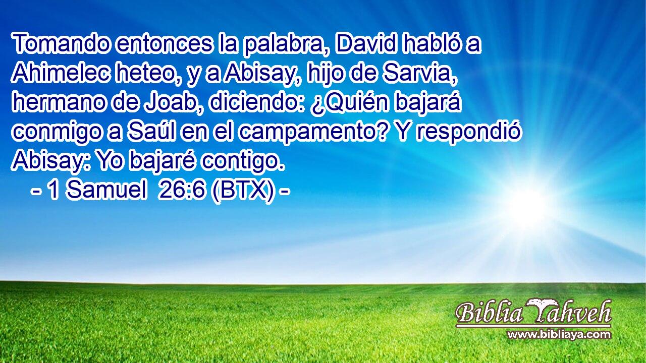 Tomando entonces la palabra, David habló a Ahimelec heteo, y a Abisay, hijo de Sarvia, hermano de Joab, diciendo: ¿Quién bajará conmigo a Saúl en el campamento? Y respondió Abisay: Yo bajaré contigo.