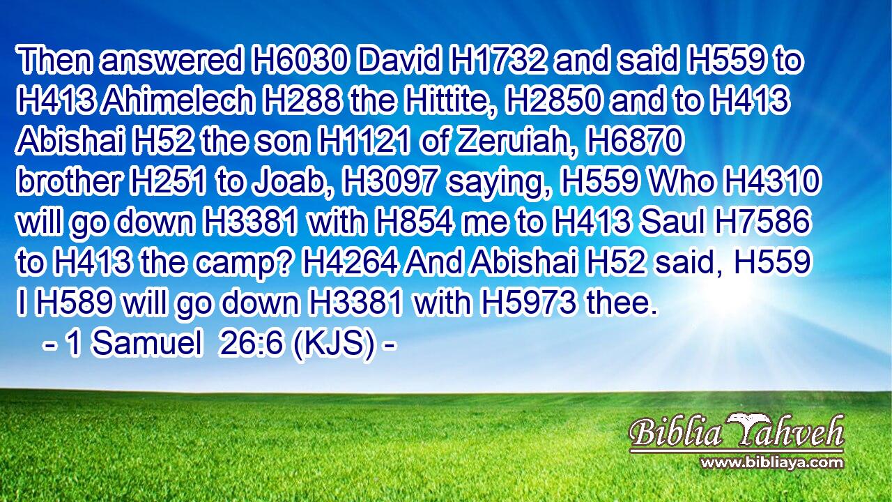 Then answered H6030 David H1732 and said H559 to H413 Ahimelech H288 the Hittite, H2850 and to H413 Abishai H52 the son H1121 of Zeruiah, H6870 brother H251 to Joab, H3097 saying, H559 Who H4310 will go down H3381 with H854 me to H413 Saul H7586 to H413 the camp? H4264 And Abishai H52 said, H559 I H589 will go down H3381 with H5973 thee.