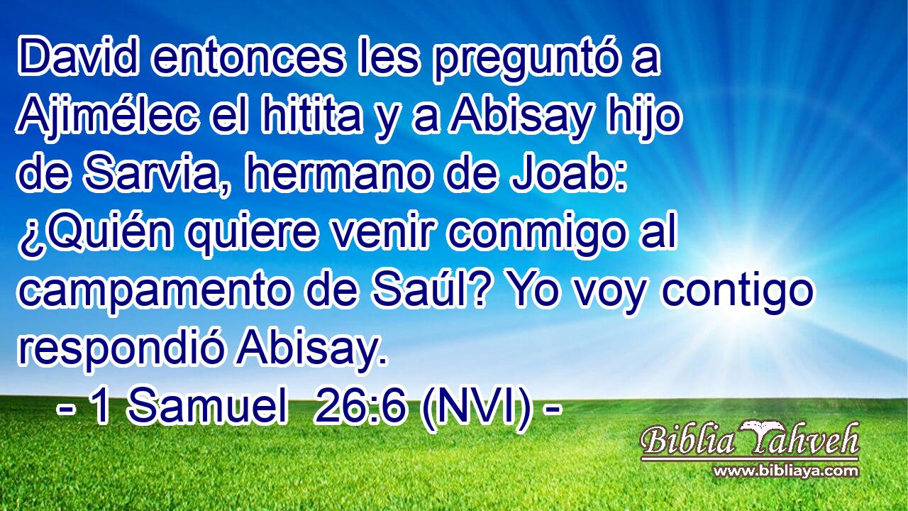  David entonces les preguntó a Ajimélec el hitita y a Abisay hijo de Sarvia, hermano de Joab: ¿Quién quiere venir conmigo al campamento de Saúl? Yo voy contigo respondió Abisay. 