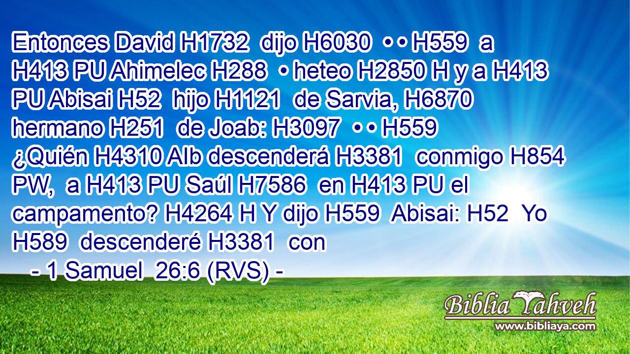 Entonces David H1732  dijo H6030  • • H559  a H413 PU Ahimelec H288  • heteo H2850 H y a H413 PU Abisai H52  hijo H1121  de Sarvia, H6870  hermano H251  de Joab: H3097  • • H559  ¿Quién H4310 AIb descenderá H3381  conmigo H854 PW,  a H413 PU Saúl H7586  en H413 PU el campamento? H4264 H Y dijo H559  Abisai: H52  Yo H589  descenderé H3381  con