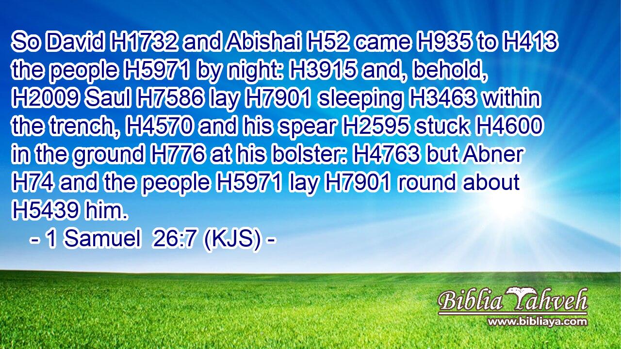 So David H1732 and Abishai H52 came H935 to H413 the people H5971 by night: H3915 and, behold, H2009 Saul H7586 lay H7901 sleeping H3463 within the trench, H4570 and his spear H2595 stuck H4600 in the ground H776 at his bolster: H4763 but Abner H74 and the people H5971 lay H7901 round about H5439 him.