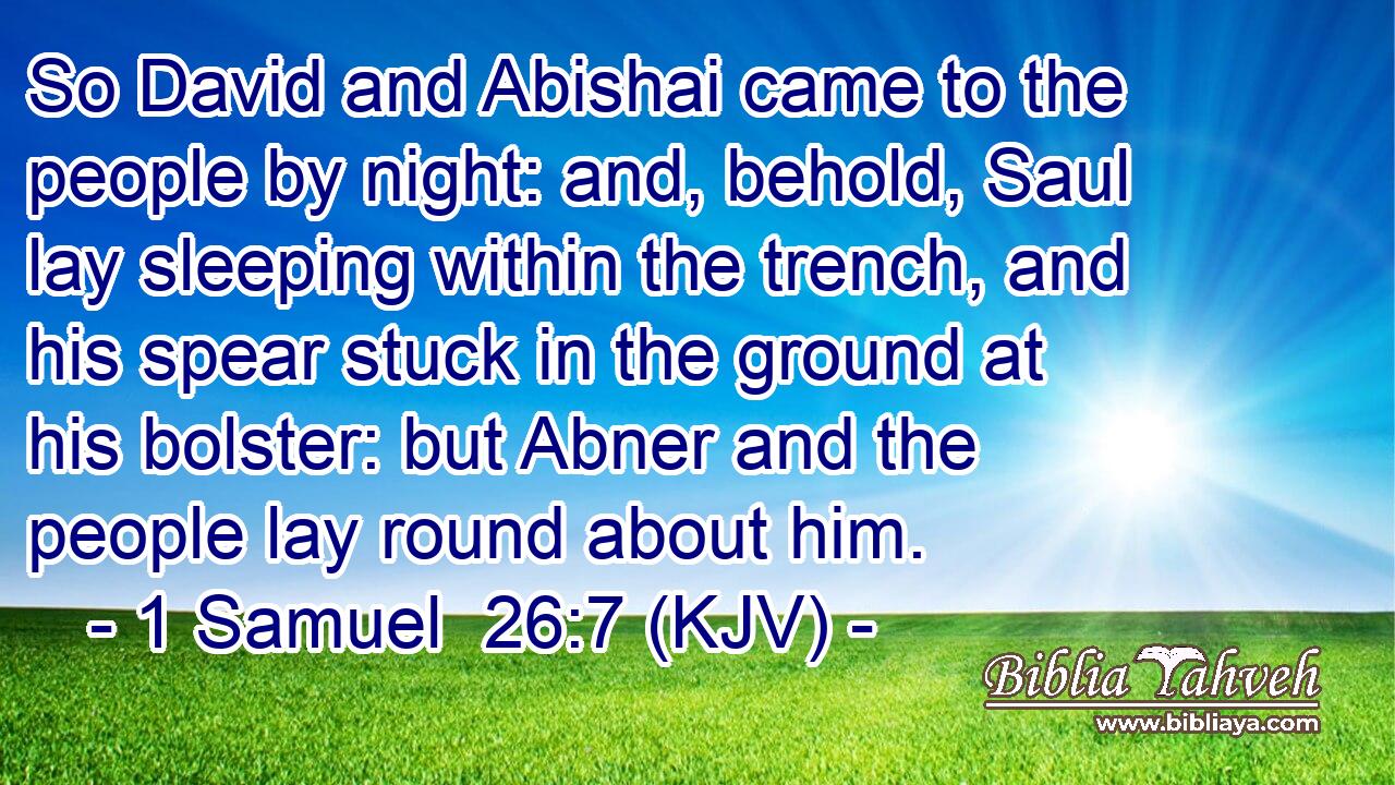 So David and Abishai came to the people by night: and, behold, Saul lay sleeping within the trench, and his spear stuck in the ground at his bolster: but Abner and the people lay round about him.