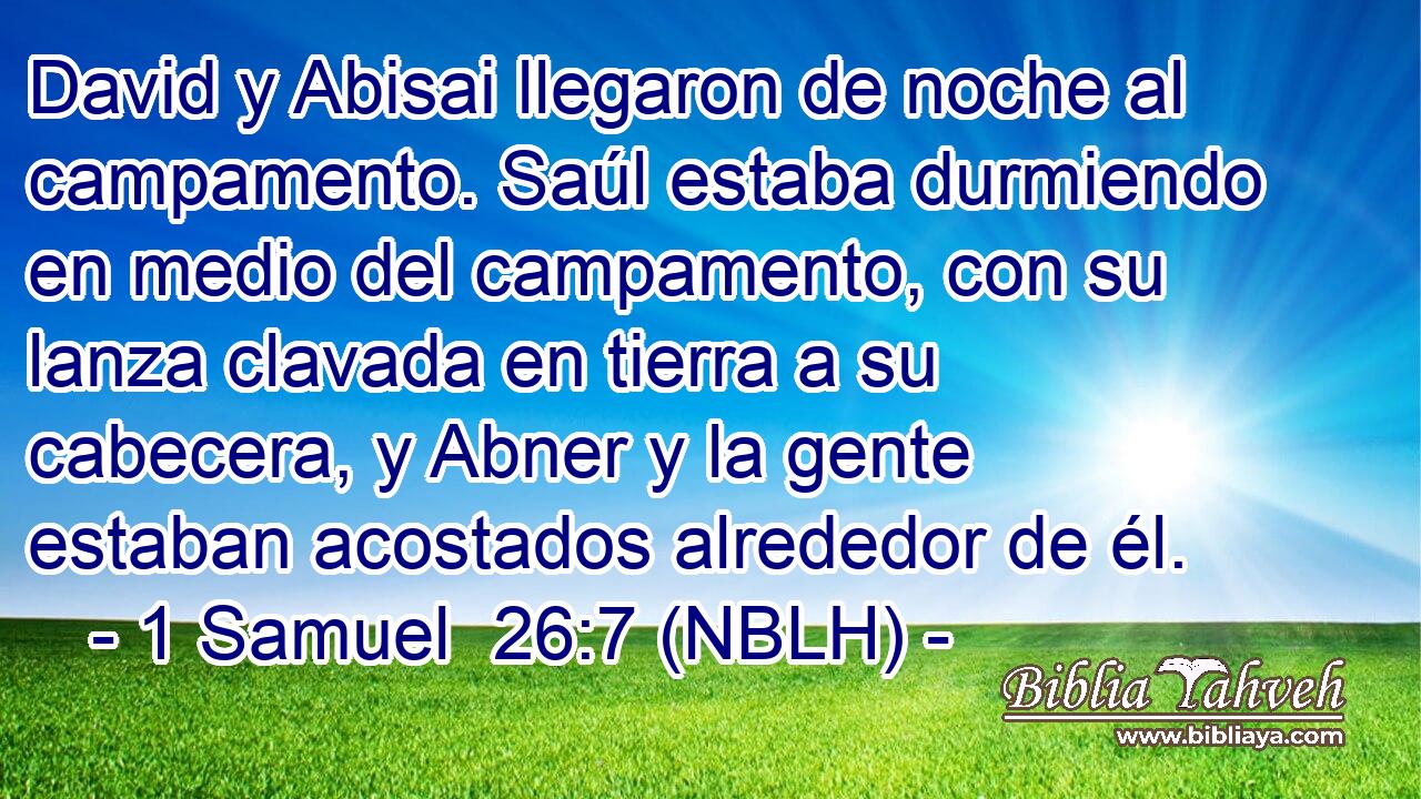  David y Abisai llegaron de noche al campamento. Saúl estaba durmiendo en medio del campamento, con su lanza clavada en tierra a su cabecera, y Abner y la gente estaban acostados alrededor de él. 