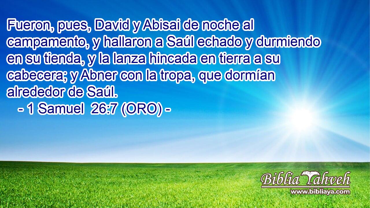  Fueron, pues, David y Abisai de noche al campamento, y hallaron a Saúl echado y durmiendo en su tienda, y la lanza hincada en tierra a su cabecera; y Abner con la tropa, que dormían alrededor de Saúl. 