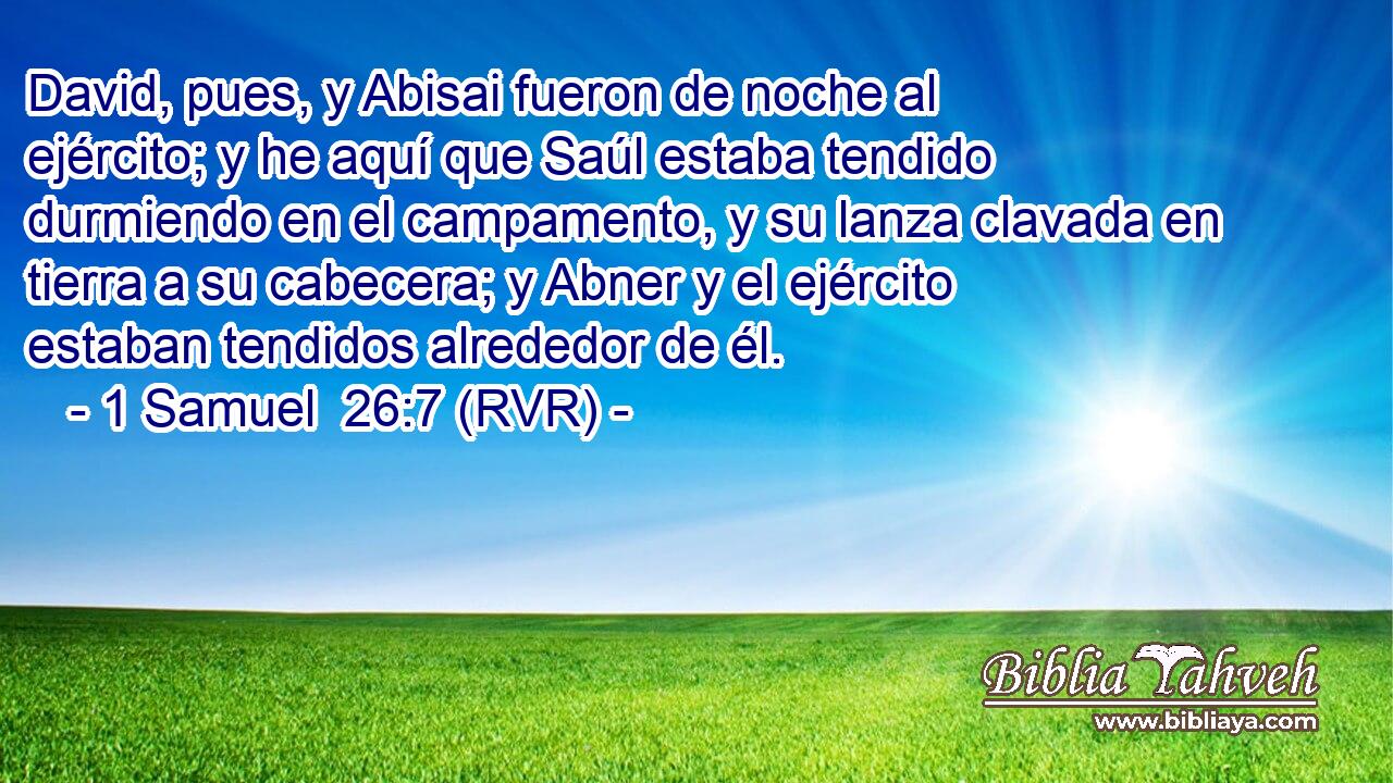David, pues, y Abisai fueron de noche al ejército; y he aquí que Saúl estaba tendido durmiendo en el campamento, y su lanza clavada en tierra a su cabecera; y Abner y el ejército estaban tendidos alrededor de él.