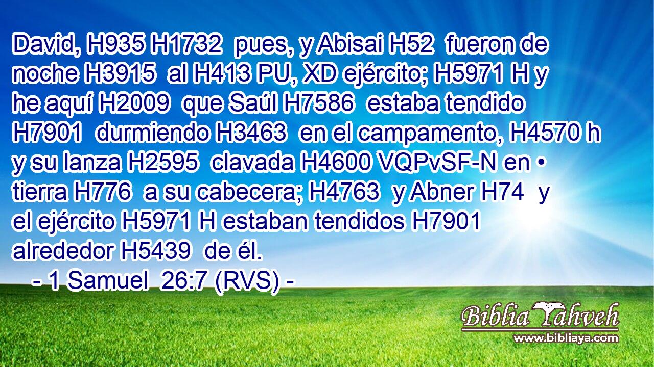 David, H935 H1732  pues, y Abisai H52  fueron de noche H3915  al H413 PU, XD ejército; H5971 H y he aquí H2009  que Saúl H7586  estaba tendido H7901  durmiendo H3463  en el campamento, H4570 h y su lanza H2595  clavada H4600 VQPvSF-N en • tierra H776  a su cabecera; H4763  y Abner H74  y el ejército H5971 H estaban tendidos H7901  alrededor H5439  de él. 