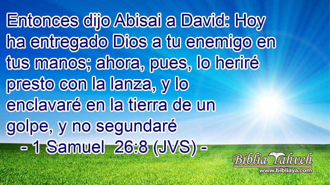 Entonces dijo Abisai a David: Hoy ha entregado Dios a tu enemigo en tus manos; ahora, pues, lo heriré presto con la lanza, y lo enclavaré en la tierra de un golpe, y no segundaré