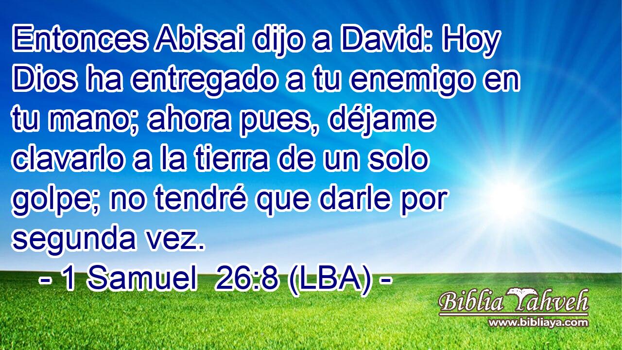 Entonces Abisai dijo a David: Hoy Dios ha entregado a tu enemigo en tu mano; ahora pues, déjame clavarlo a la tierra de un solo golpe; no tendré que darle por segunda vez.