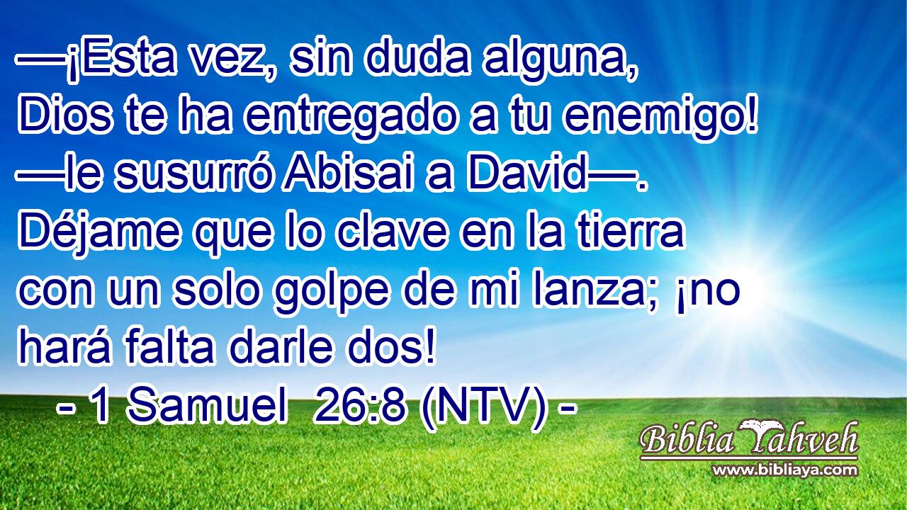 —¡Esta vez, sin duda alguna, Dios te ha entregado a tu enemigo! —le susurró Abisai a David—. Déjame que lo clave en la tierra con un solo golpe de mi lanza; ¡no hará falta darle dos!