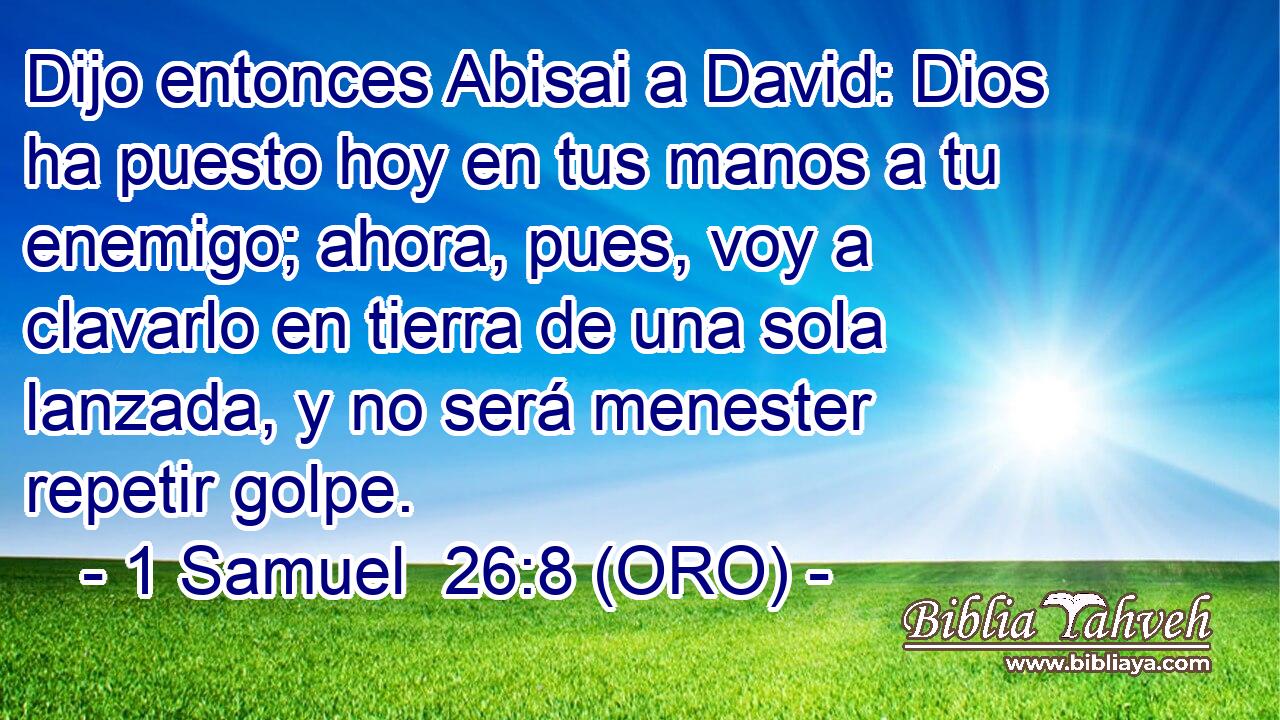  Dijo entonces Abisai a David: Dios ha puesto hoy en tus manos a tu enemigo; ahora, pues, voy a clavarlo en tierra de una sola lanzada, y no será menester repetir golpe. 