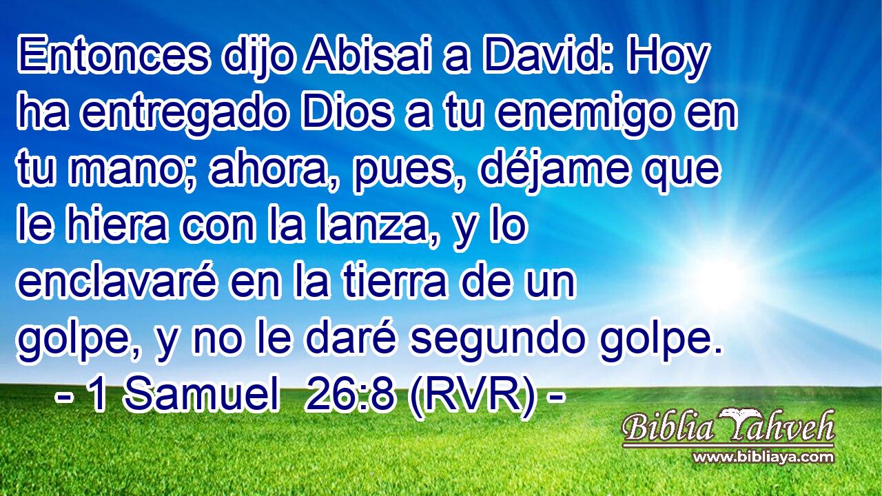 Entonces dijo Abisai a David: Hoy ha entregado Dios a tu enemigo en tu mano; ahora, pues, déjame que le hiera con la lanza, y lo enclavaré en la tierra de un golpe, y no le daré segundo golpe.