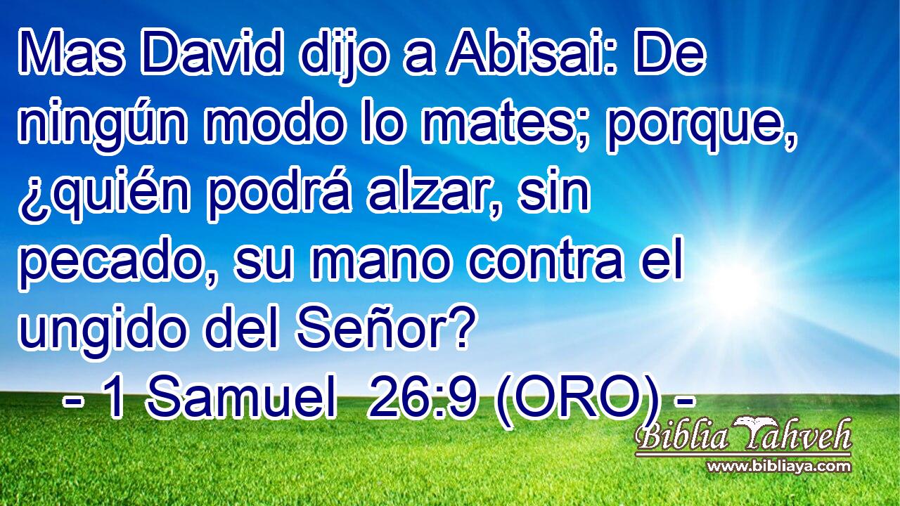  Mas David dijo a Abisai: De ningún modo lo mates; porque, ¿quién podrá alzar, sin pecado, su mano contra el ungido del Señor? 