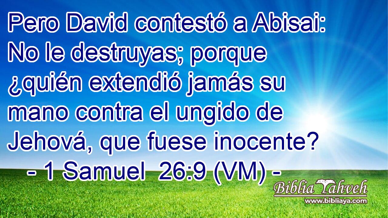  Pero David contestó a Abisai: No le destruyas; porque ¿quién extendió jamás su mano contra el ungido de Jehová, que fuese inocente? 