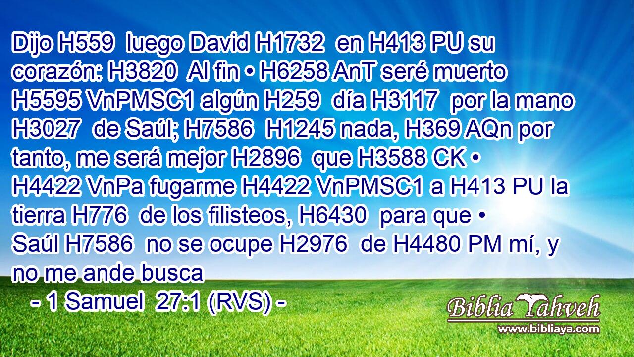 Dijo H559  luego David H1732  en H413 PU su corazón: H3820  Al fin • H6258 AnT seré muerto H5595 VnPMSC1 algún H259  día H3117  por la mano H3027  de Saúl; H7586  H1245 nada, H369 AQn por tanto, me será mejor H2896  que H3588 CK • H4422 VnPa fugarme H4422 VnPMSC1 a H413 PU la tierra H776  de los filisteos, H6430  para que • Saúl H7586  no se ocupe H2976  de H4480 PM mí, y no me ande busca