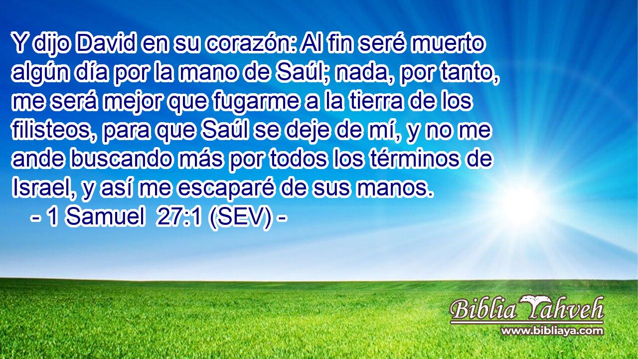 Y dijo David en su corazón: Al fin seré muerto algún día por la mano de Saúl; nada, por tanto, me será mejor que fugarme a la tierra de los filisteos, para que Saúl se deje de mí, y no me ande buscando más por todos los términos de Israel, y así me escaparé de sus manos.