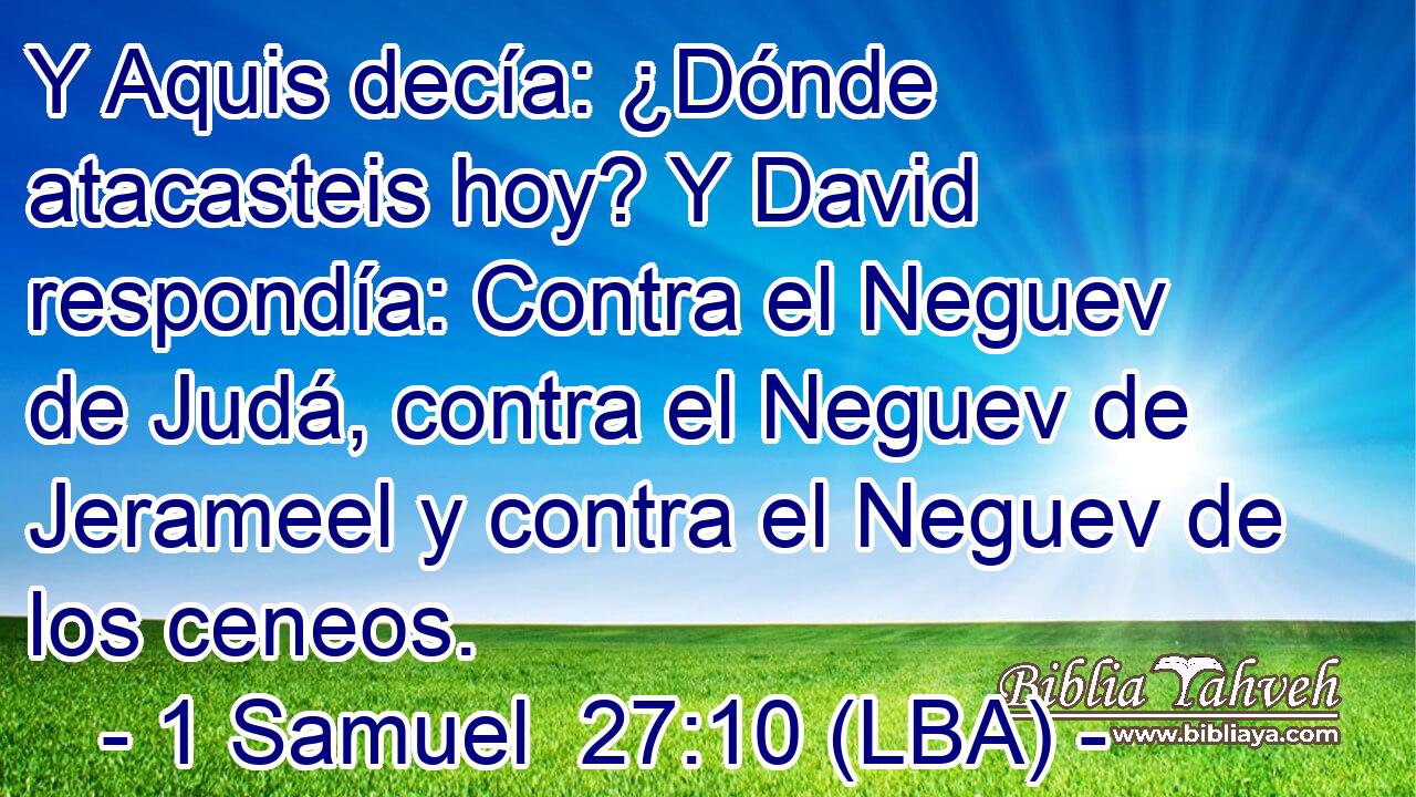 Y Aquis decía: ¿Dónde atacasteis hoy? Y David respondía: Contra el Neguev de Judá, contra el Neguev de Jerameel y contra el Neguev de los ceneos.