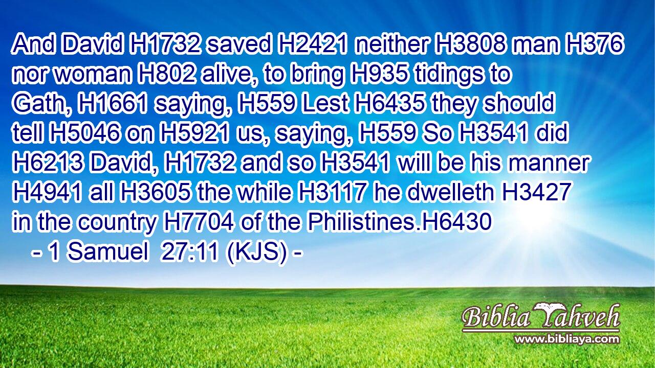 And David H1732 saved H2421 neither H3808 man H376 nor woman H802 alive, to bring H935 tidings to Gath, H1661 saying, H559 Lest H6435 they should tell H5046 on H5921 us, saying, H559 So H3541 did H6213 David, H1732 and so H3541 will be his manner H4941 all H3605 the while H3117 he dwelleth H3427 in the country H7704 of the Philistines.H6430