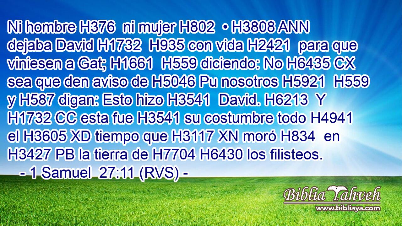 Ni hombre H376  ni mujer H802  • H3808 ANN dejaba David H1732  H935 con vida H2421  para que viniesen a Gat; H1661  H559 diciendo: No H6435 CX sea que den aviso de H5046 Pu nosotros H5921  H559 y H587 digan: Esto hizo H3541  David. H6213  Y H1732 CC esta fue H3541 su costumbre todo H4941  el H3605 XD tiempo que H3117 XN moró H834  en H3427 PB la tierra de H7704 H6430 los filisteos. 