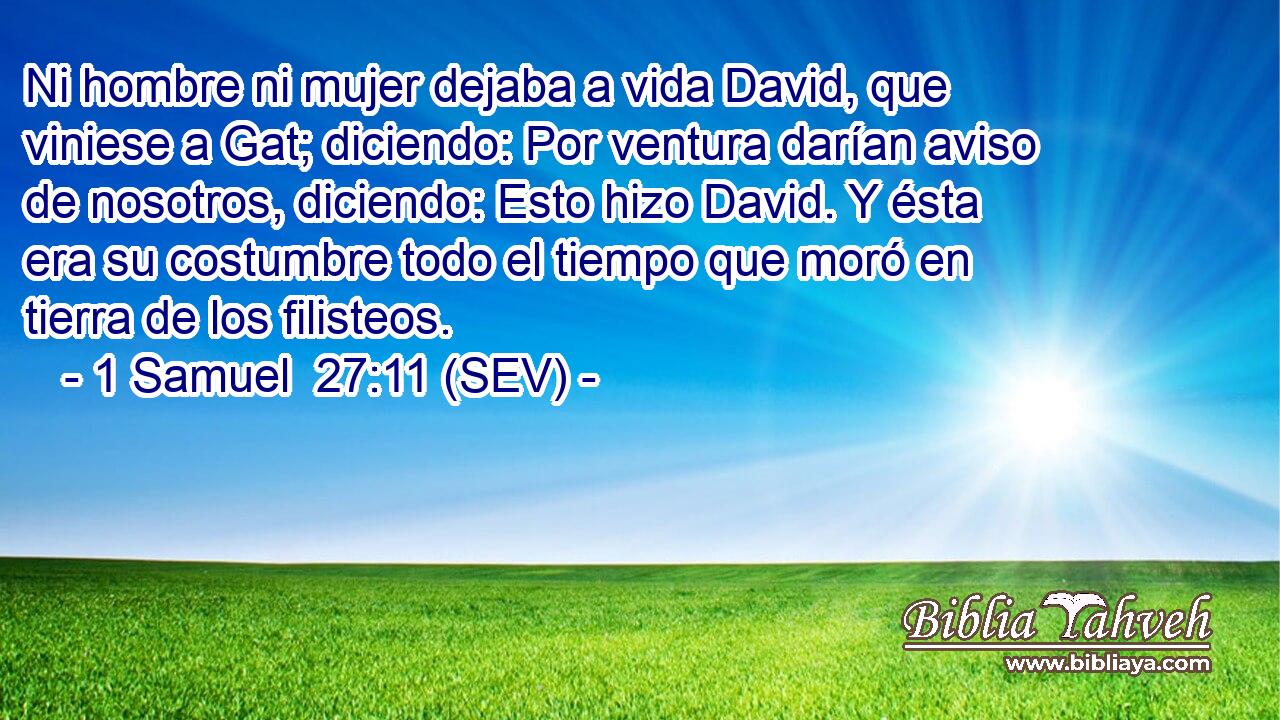 Ni hombre ni mujer dejaba a vida David, que viniese a Gat; diciendo: Por ventura darían aviso de nosotros, diciendo: Esto hizo David. Y ésta era su costumbre todo el tiempo que moró en tierra de los filisteos.