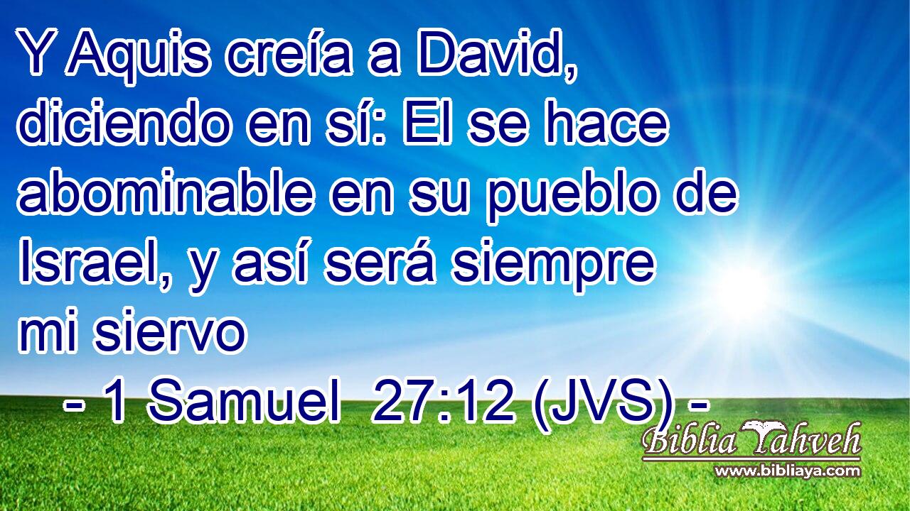 Y Aquis creía a David, diciendo en sí: El se hace abominable en su pueblo de Israel, y así será siempre mi siervo