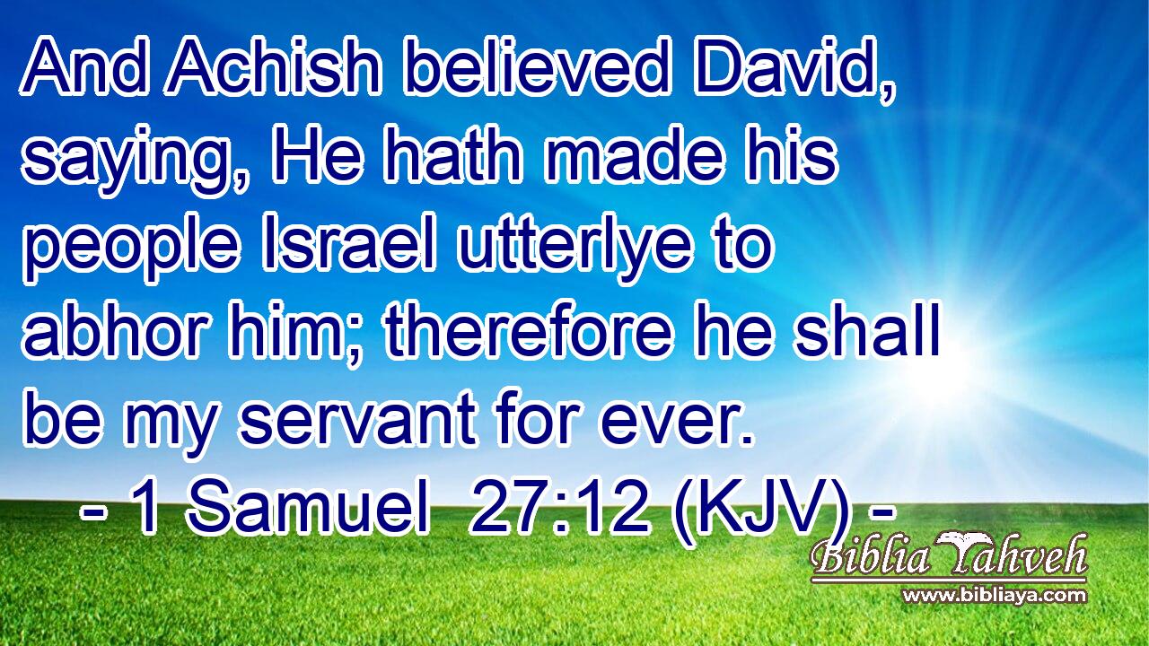 And Achish believed David, saying, He hath made his people Israel utterlye to abhor him; therefore he shall be my servant for ever.