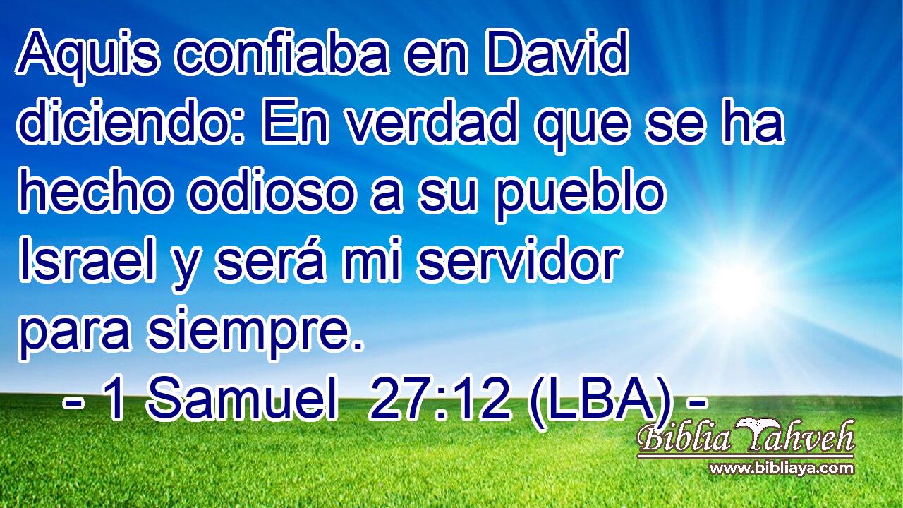 Aquis confiaba en David diciendo: En verdad que se ha hecho odioso a su pueblo Israel y será mi servidor para siempre.