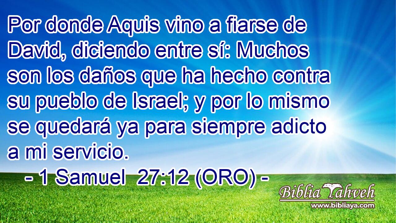  Por donde Aquis vino a fiarse de David, diciendo entre sí: Muchos son los daños que ha hecho contra su pueblo de Israel; y por lo mismo se quedará ya para siempre adicto a mi servicio. 