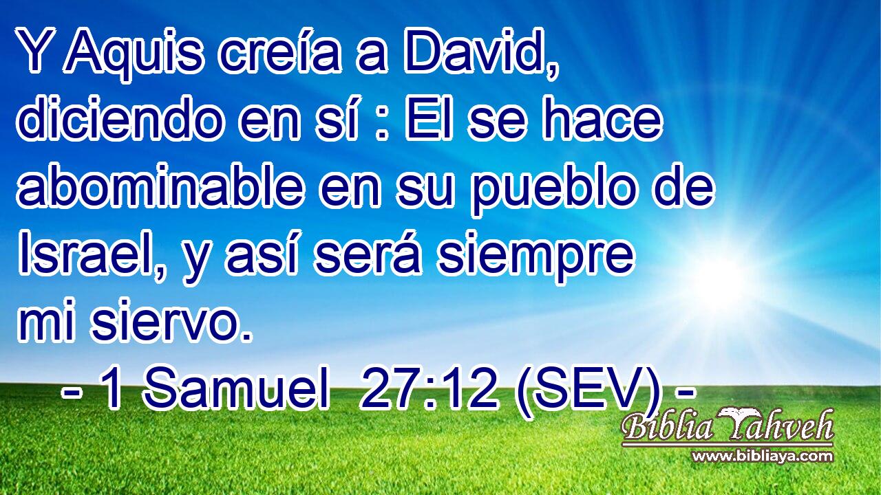 Y Aquis creía a David, diciendo en sí : El se hace abominable en su pueblo de Israel, y así será siempre mi siervo.