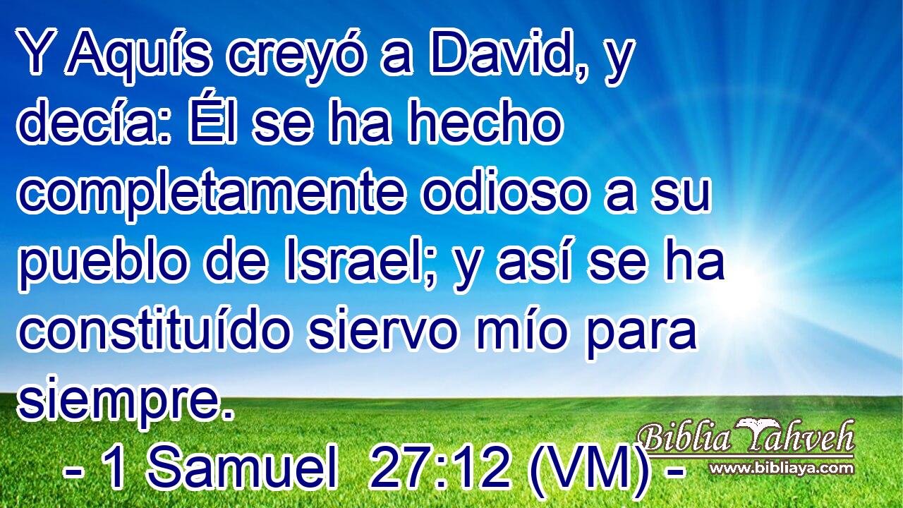  Y Aquís creyó a David, y decía: Él se ha hecho completamente odioso a su pueblo de Israel; y así se ha constituído siervo mío para siempre. 