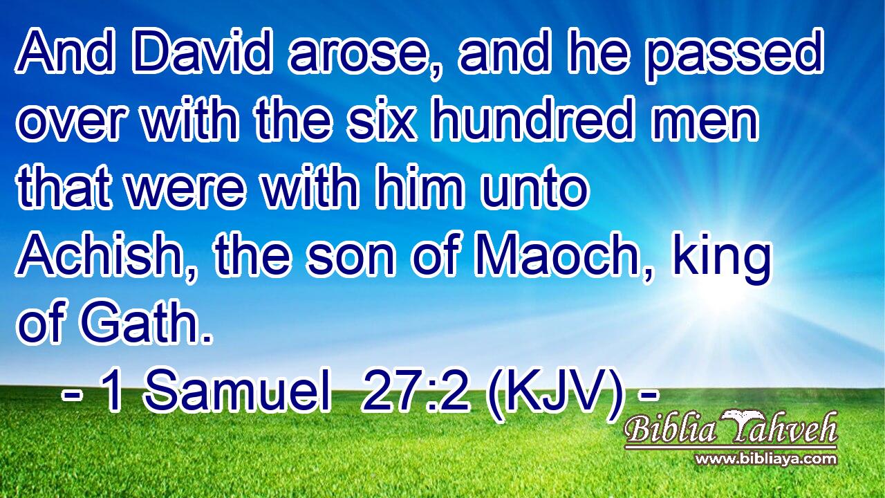 And David arose, and he passed over with the six hundred men that were with him unto Achish, the son of Maoch, king of Gath.