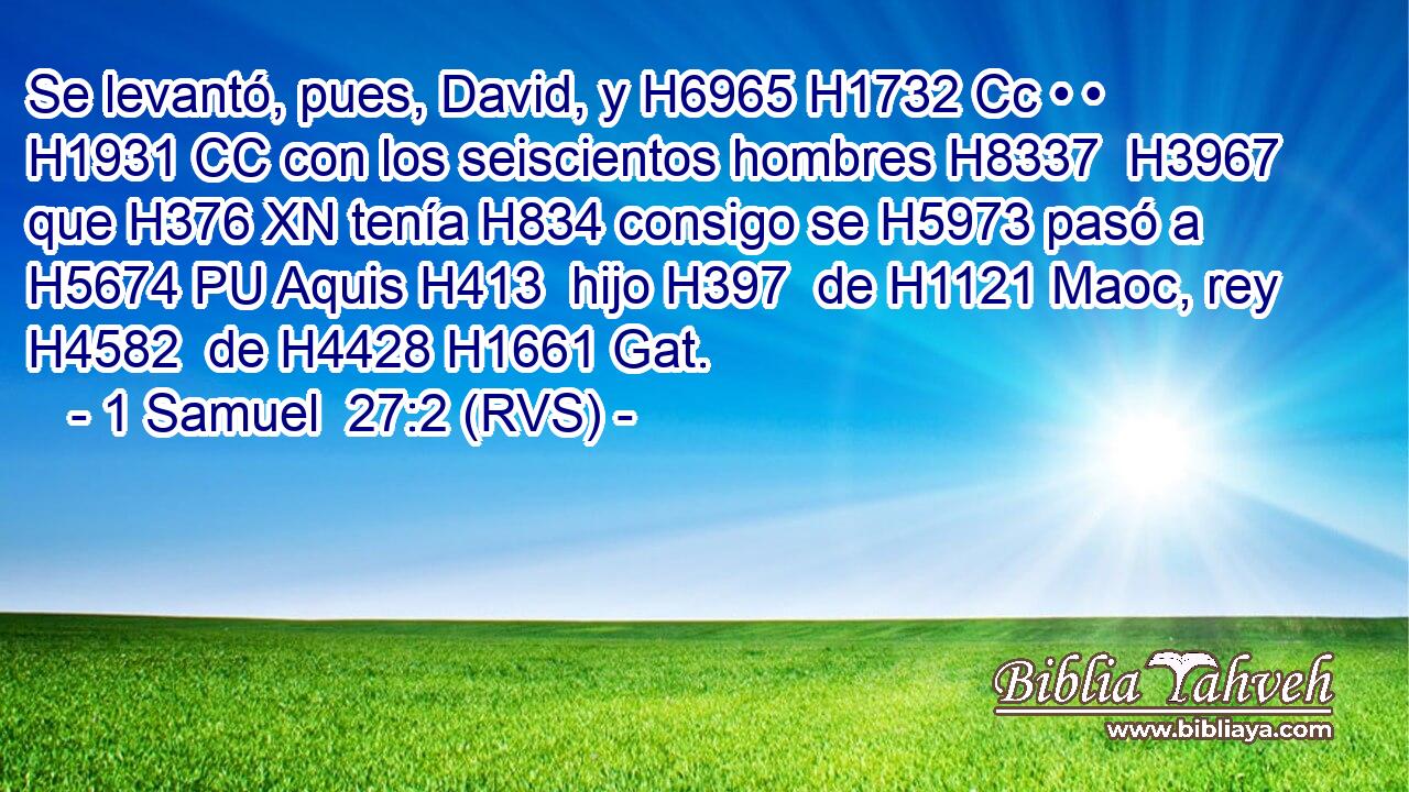 Se levantó, pues, David, y H6965 H1732 Cc • • H1931 CC con los seiscientos hombres H8337  H3967 que H376 XN tenía H834 consigo se H5973 pasó a H5674 PU Aquis H413  hijo H397  de H1121 Maoc, rey H4582  de H4428 H1661 Gat. 