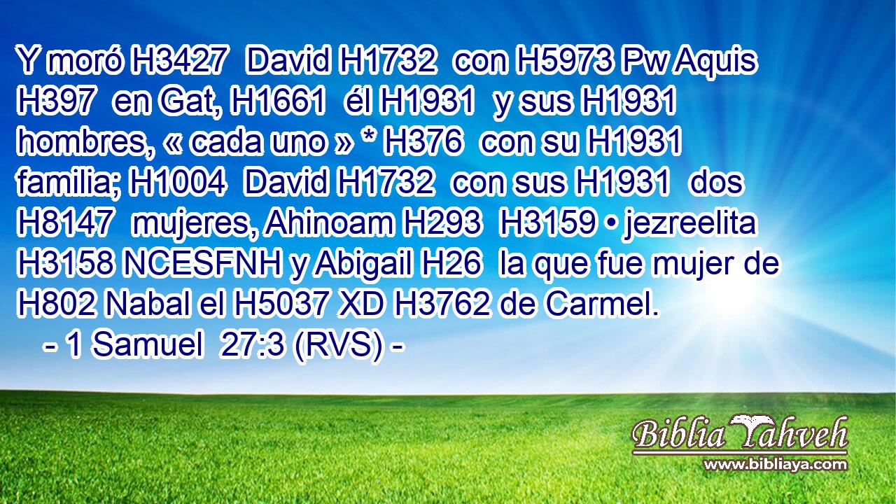 Y moró H3427  David H1732  con H5973 Pw Aquis H397  en Gat, H1661  él H1931  y sus H1931  hombres, « cada uno » * H376  con su H1931  familia; H1004  David H1732  con sus H1931  dos H8147  mujeres, Ahinoam H293  H3159 • jezreelita H3158 NCESFNH y Abigail H26  la que fue mujer de H802 Nabal el H5037 XD H3762 de Carmel. 