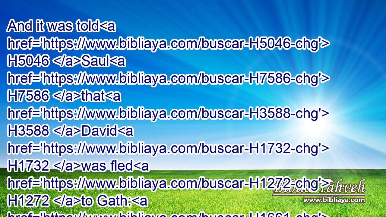 And it was told H5046 Saul H7586 that H3588 David H1732 was fled H1272 to Gath: H1661 and he sought H1245 no H3808 more H5750 again H3254 for him.