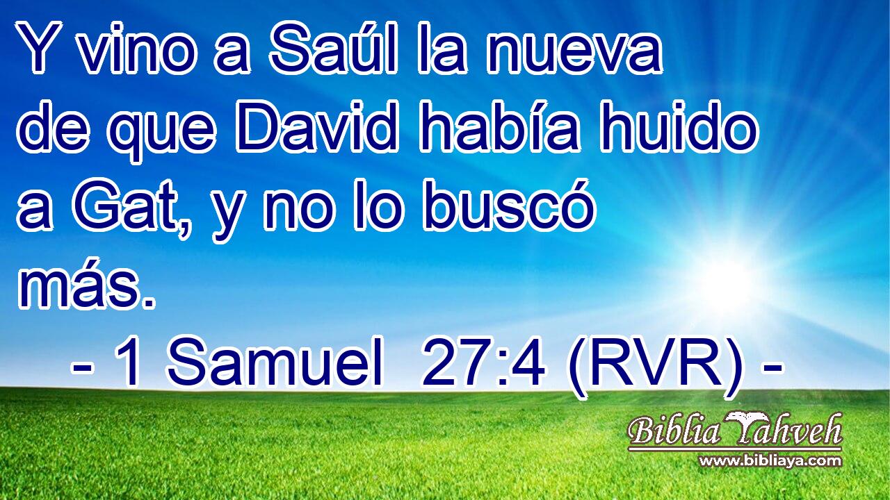 Y vino a Saúl la nueva de que David había huido a Gat, y no lo buscó más.