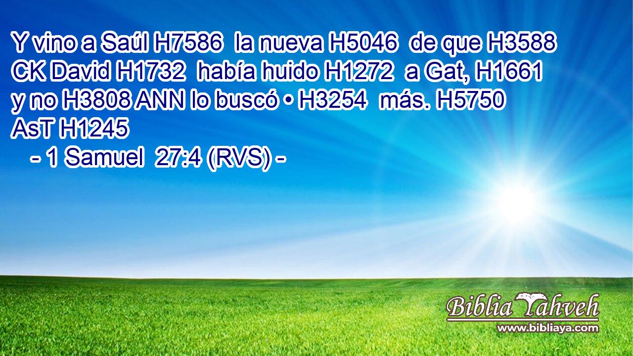 Y vino a Saúl H7586  la nueva H5046  de que H3588 CK David H1732  había huido H1272  a Gat, H1661  y no H3808 ANN lo buscó • H3254  más. H5750 AsT H1245 