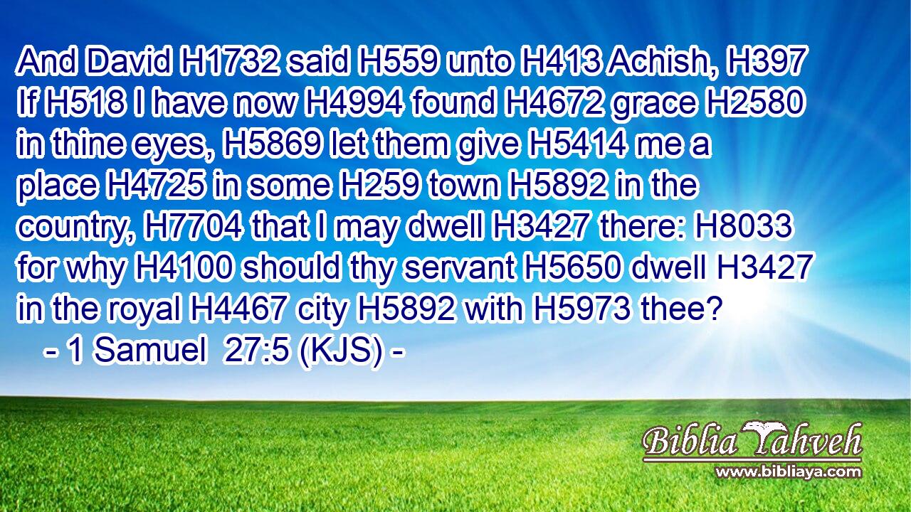 And David H1732 said H559 unto H413 Achish, H397 If H518 I have now H4994 found H4672 grace H2580 in thine eyes, H5869 let them give H5414 me a place H4725 in some H259 town H5892 in the country, H7704 that I may dwell H3427 there: H8033 for why H4100 should thy servant H5650 dwell H3427 in the royal H4467 city H5892 with H5973 thee?