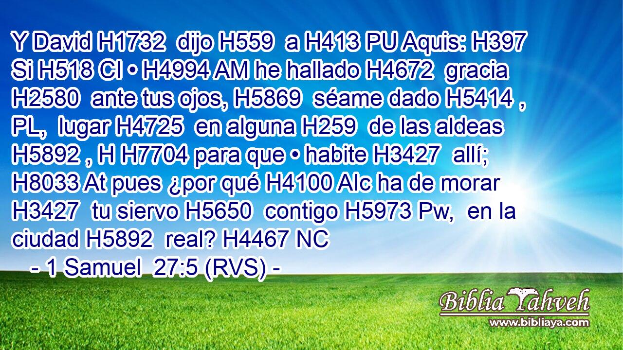 Y David H1732  dijo H559  a H413 PU Aquis: H397  Si H518 CI • H4994 AM he hallado H4672  gracia H2580  ante tus ojos, H5869  séame dado H5414 , PL,  lugar H4725  en alguna H259  de las aldeas H5892 , H H7704 para que • habite H3427  allí; H8033 At pues ¿por qué H4100 AIc ha de morar H3427  tu siervo H5650  contigo H5973 Pw,  en la ciudad H5892  real? H4467 NC