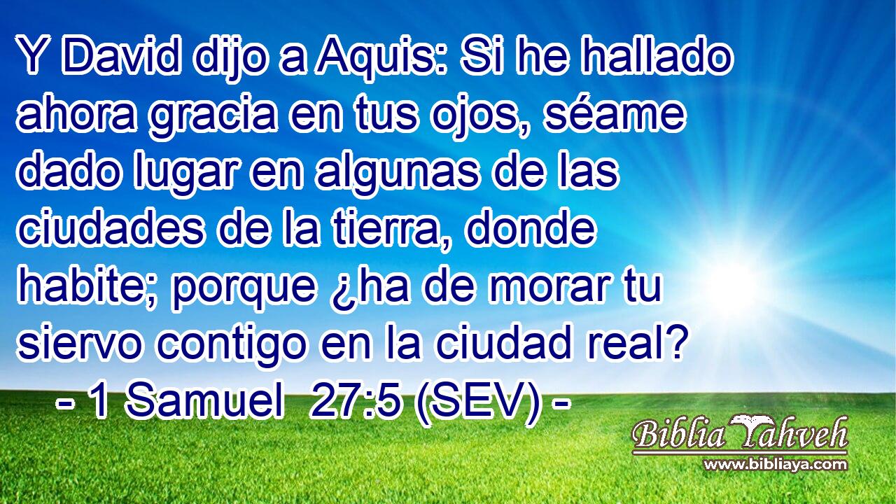 Y David dijo a Aquis: Si he hallado ahora gracia en tus ojos, séame dado lugar en algunas de las ciudades de la tierra, donde habite; porque ¿ha de morar tu siervo contigo en la ciudad real?